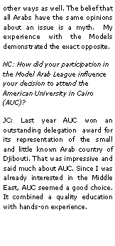 Text Box: other ways as well. The belief that all Arabs have the same opinions about an issue is a myth.  My experience with the Models demonstrated the exact opposite.NC: How did your participation in the Model Arab League influence your decision to attend the American University in Cairo (AUC)?JC: Last year AUC won an outstanding delegation  award for its representation of the small and little known Arab country of Djibouti. That was impressive and said much about AUC. Since I was already interested in the Middle East, AUC seemed a good choice. It combined a quality education with hands-on experience.